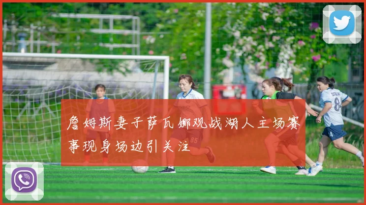 詹姆斯妻子萨瓦娜观战湖人主场赛事现身场边引关注