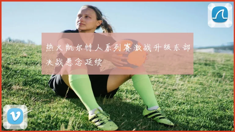 热火凯尔特人系列赛激战升级东部决战悬念延续