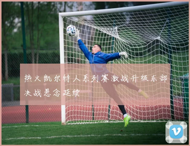 热火凯尔特人系列赛激战升级东部决战悬念延续