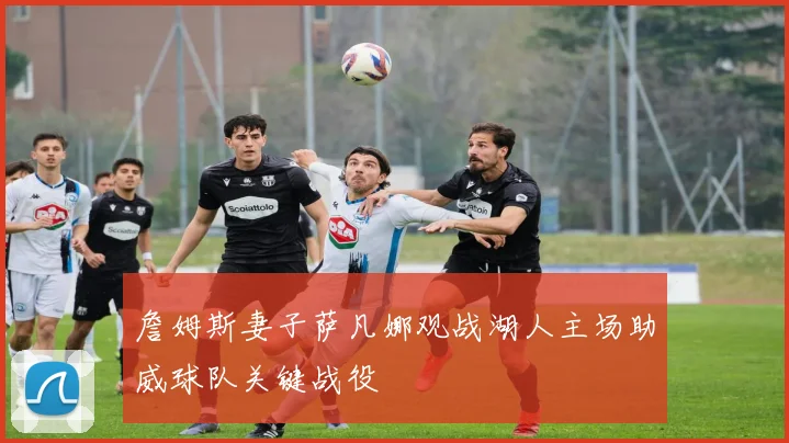 詹姆斯妻子萨凡娜观战湖人主场助威球队关键战役