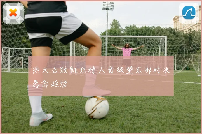 热火击败凯尔特人晋级望东部对决悬念延续