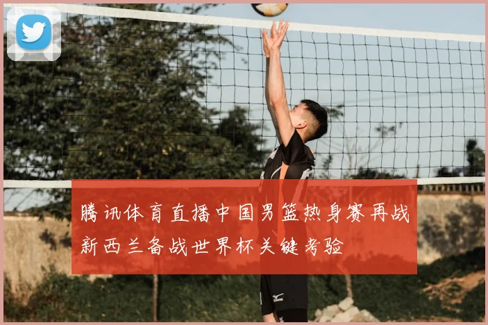 腾讯体育直播中国男篮热身赛再战新西兰备战世界杯关键考验