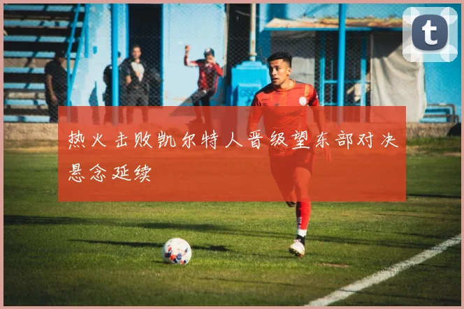 热火击败凯尔特人晋级望东部对决悬念延续