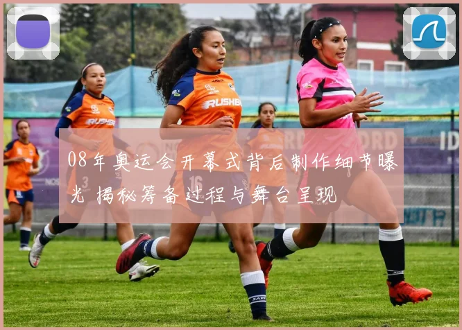 08年奥运会开幕式背后制作细节曝光 揭秘筹备过程与舞台呈现