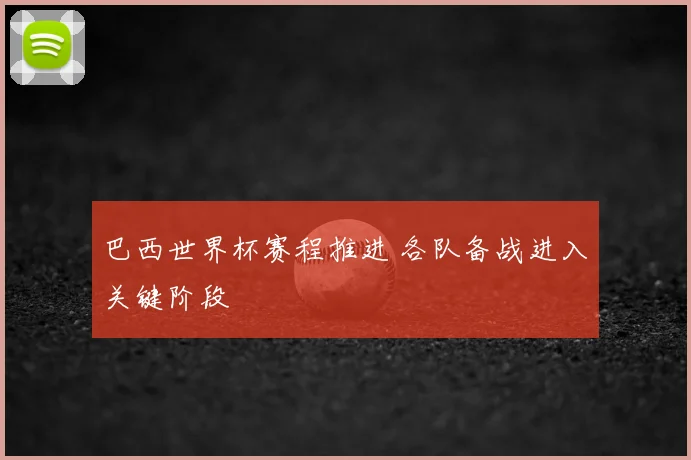 巴西世界杯赛程推进 各队备战进入关键阶段