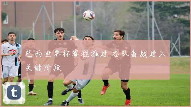 巴西世界杯赛程推进 各队备战进入关键阶段